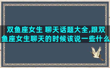 双鱼座女生 聊天话题大全,跟双鱼座女生聊天的时候该说一些什么呢